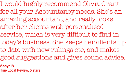 I would highly recommend Olivia Grant for all your Accountancy needs. She’s an amazing accountant, and really looks after her clients with personalised service, which is very difficult to find in today’s business. She keeps her clients up  to date with new rulings etc, and makes good suggestions and gives sound advice. Sonya B True Local Review, 5 stars